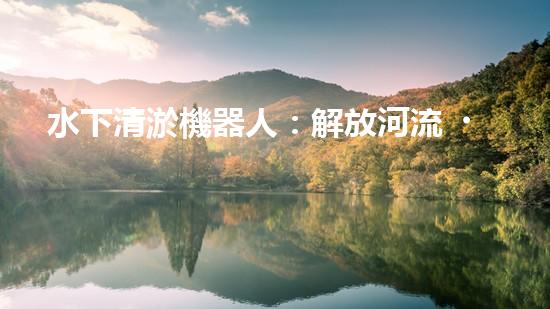 水下清淤機器人：解放河流，拯救水域！